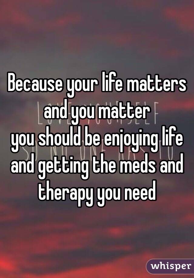 Because your life matters
and you matter
you should be enjoying life
and getting the meds and therapy you need
