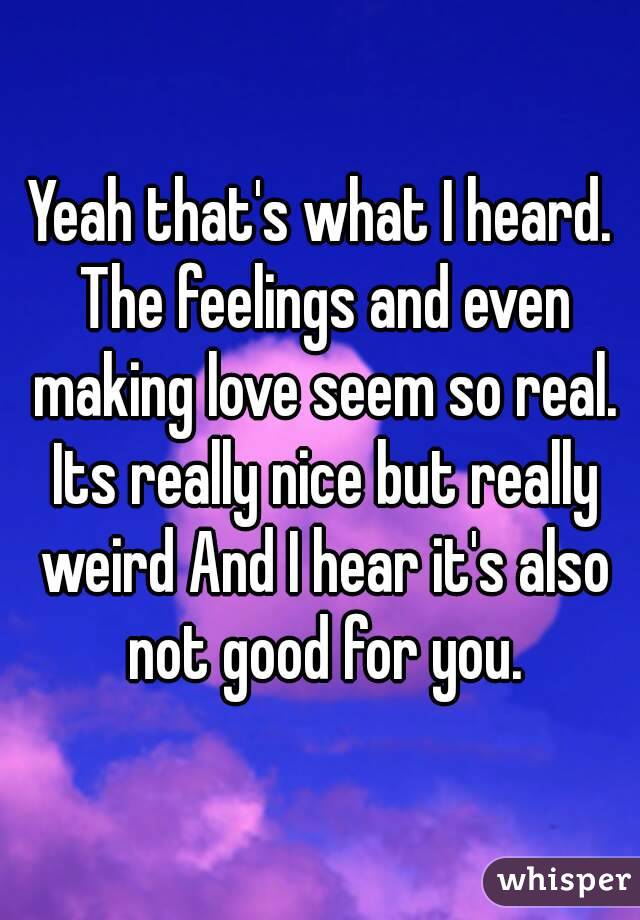 Yeah that's what I heard. The feelings and even making love seem so real. Its really nice but really weird And I hear it's also not good for you.