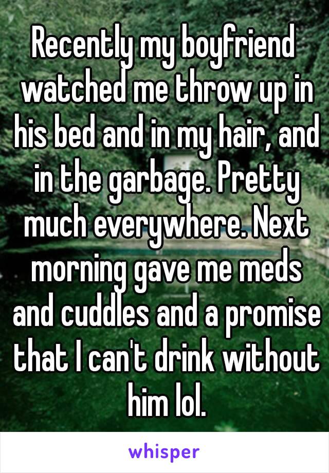 Recently my boyfriend watched me throw up in his bed and in my hair, and in the garbage. Pretty much everywhere. Next morning gave me meds and cuddles and a promise that I can't drink without him lol.