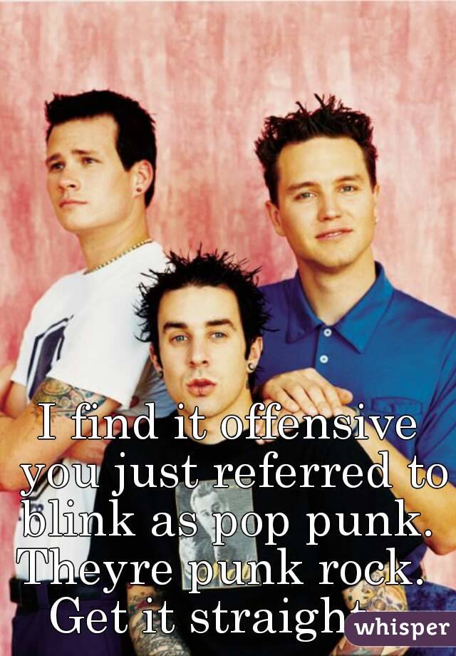 I find it offensive you just referred to blink as pop punk. 
Theyre punk rock. 
Get it straight.  