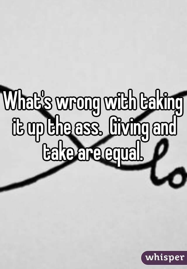 What's wrong with taking it up the ass.  Giving and take are equal. 