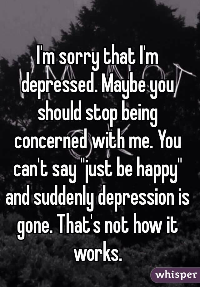 I'm sorry that I'm depressed. Maybe you should stop being concerned with me. You can't say "just be happy" and suddenly depression is gone. That's not how it works. 

