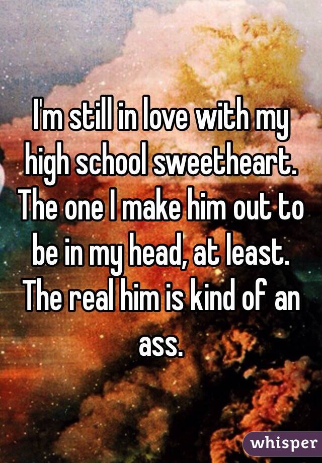 I'm still in love with my high school sweetheart. The one I make him out to be in my head, at least.
The real him is kind of an ass.