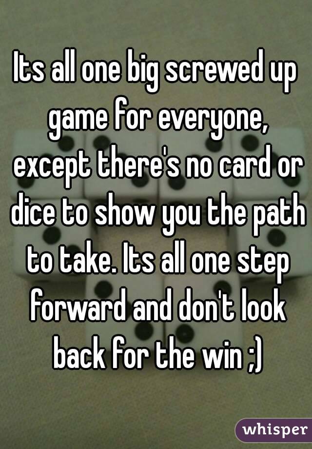 Its all one big screwed up game for everyone, except there's no card or dice to show you the path to take. Its all one step forward and don't look back for the win ;)