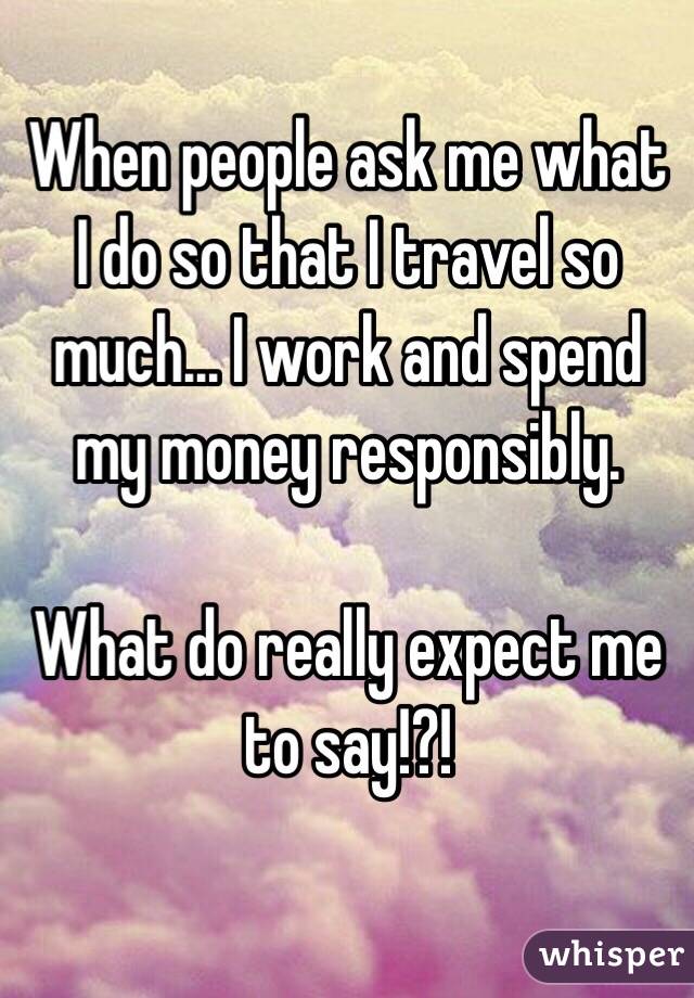 When people ask me what I do so that I travel so much... I work and spend my money responsibly. 

What do really expect me to say!?! 