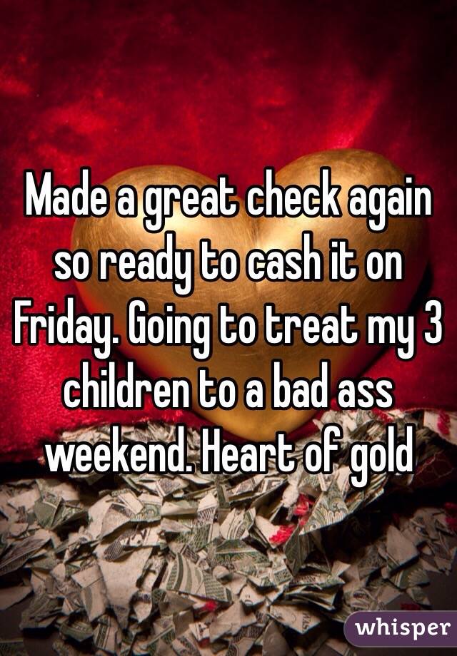 Made a great check again so ready to cash it on Friday. Going to treat my 3 children to a bad ass weekend. Heart of gold