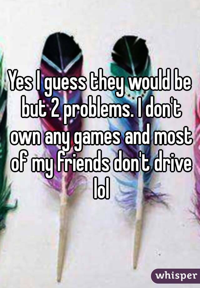 Yes I guess they would be but 2 problems. I don't own any games and most of my friends don't drive lol