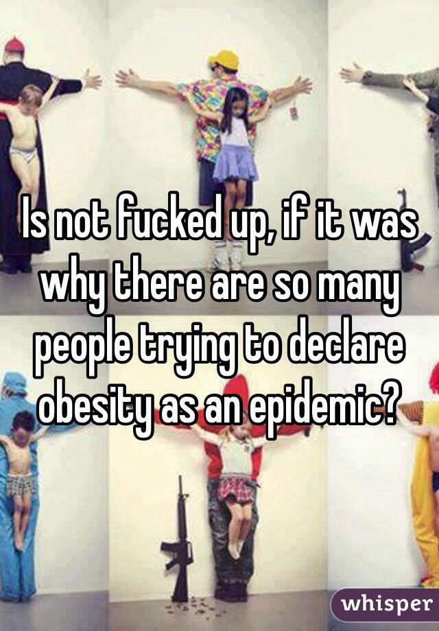 Is not fucked up, if it was why there are so many people trying to declare obesity as an epidemic? 