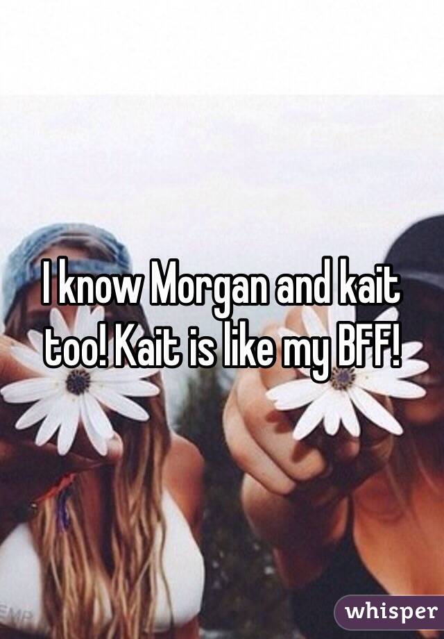 I know Morgan and kait too! Kait is like my BFF!