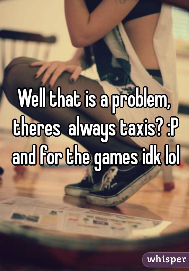 Well that is a problem, theres  always taxis? :P and for the games idk lol