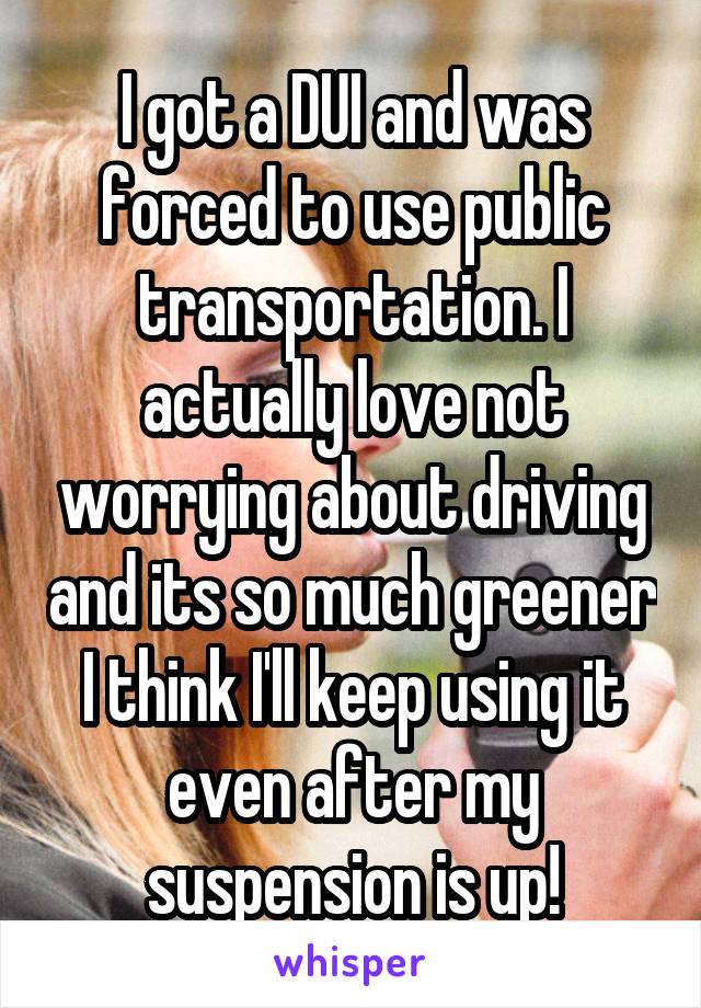 I got a DUI and was forced to use public transportation. I actually love not worrying about driving and its so much greener I think I'll keep using it even after my suspension is up!