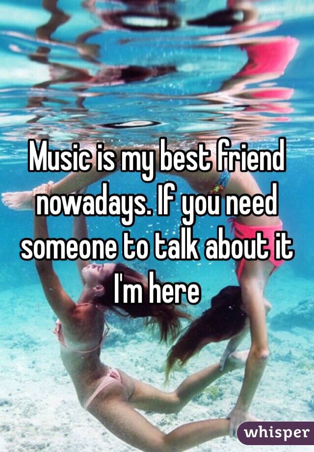 Music is my best friend nowadays. If you need someone to talk about it I'm here