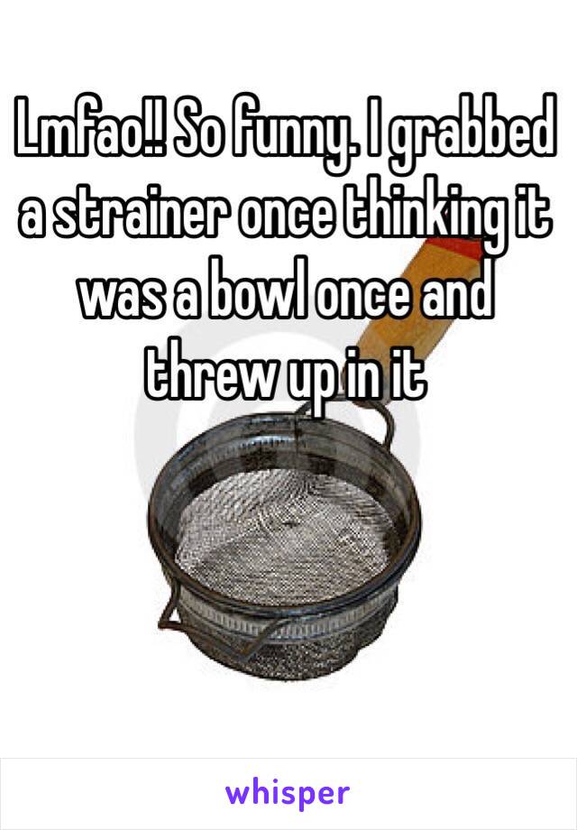 Lmfao!! So funny. I grabbed a strainer once thinking it was a bowl once and threw up in it 