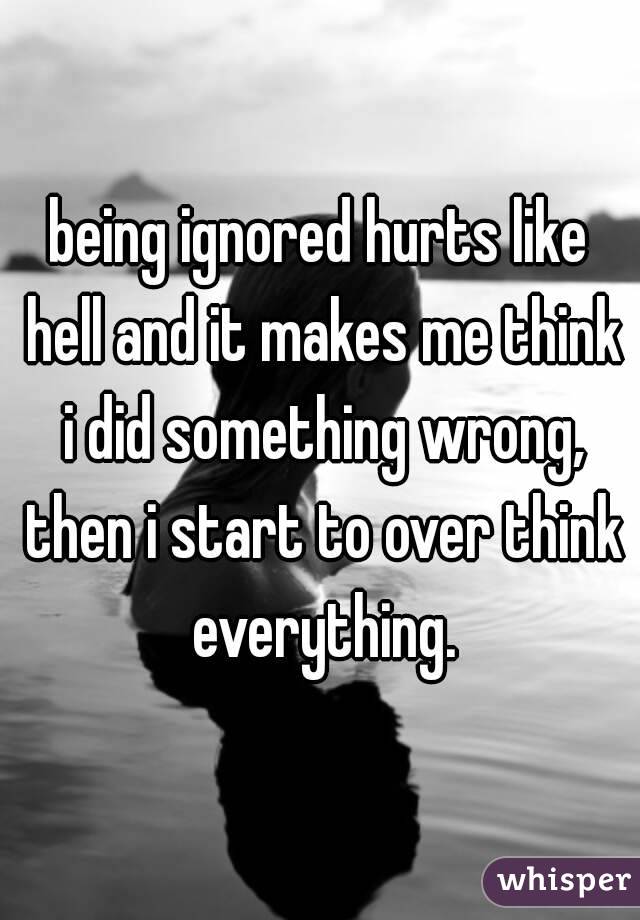 being ignored hurts like hell and it makes me think i did something wrong, then i start to over think everything.