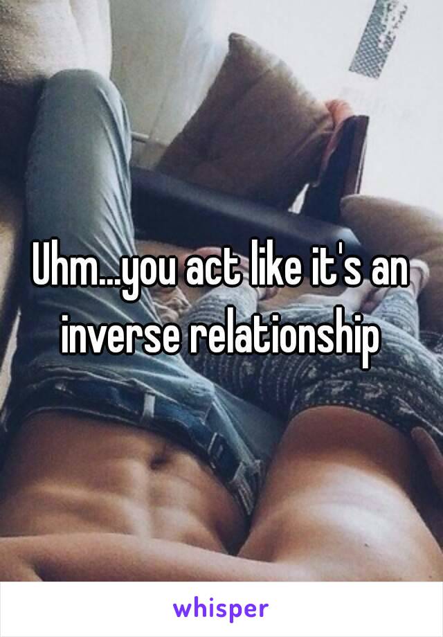 Uhm...you act like it's an inverse relationship 