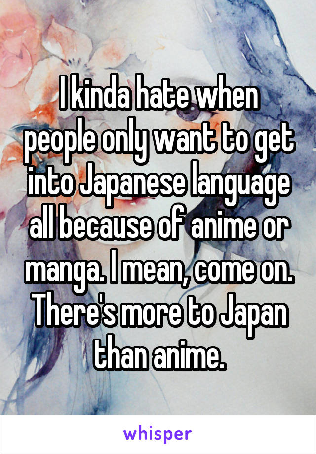 I kinda hate when people only want to get into Japanese language all because of anime or manga. I mean, come on. There's more to Japan than anime.