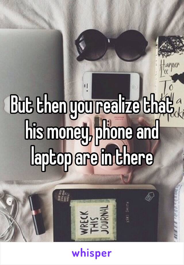 But then you realize that his money, phone and laptop are in there
