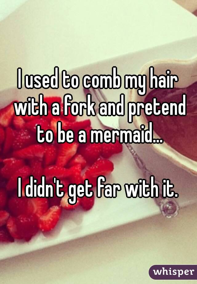 I used to comb my hair with a fork and pretend to be a mermaid...

I didn't get far with it.