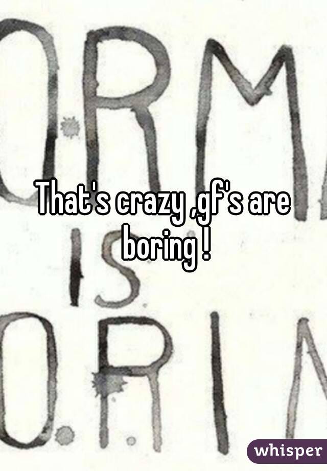 That's crazy ,gf's are boring !