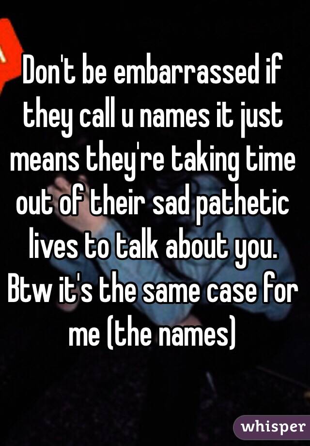 Don't be embarrassed if they call u names it just means they're taking time out of their sad pathetic lives to talk about you. Btw it's the same case for me (the names)