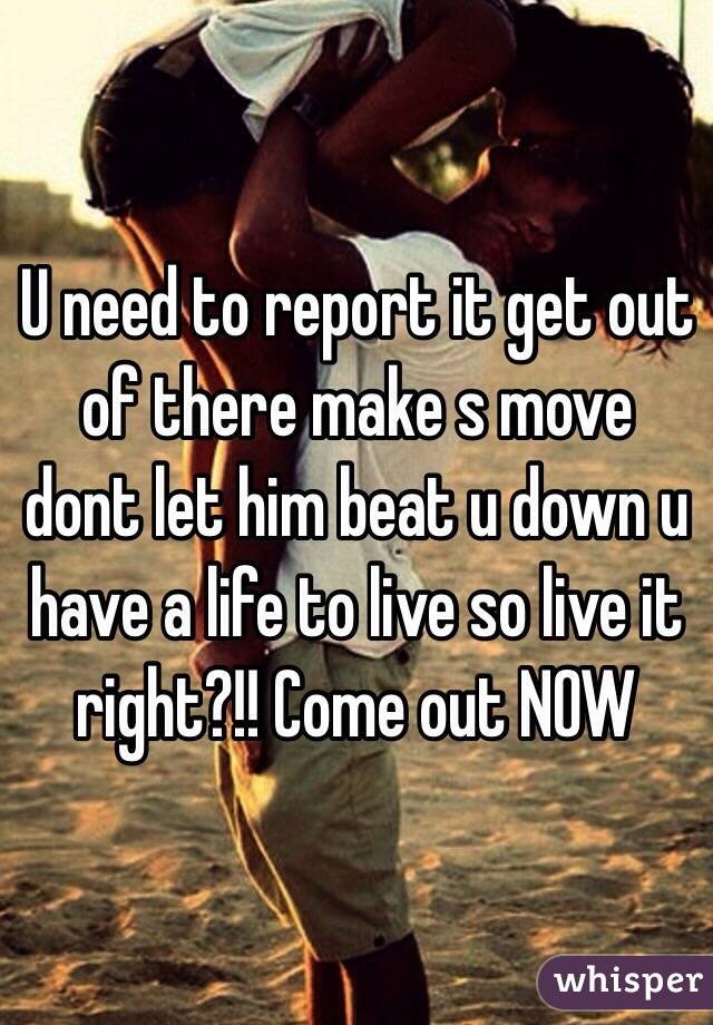 U need to report it get out of there make s move dont let him beat u down u have a life to live so live it right?!! Come out NOW