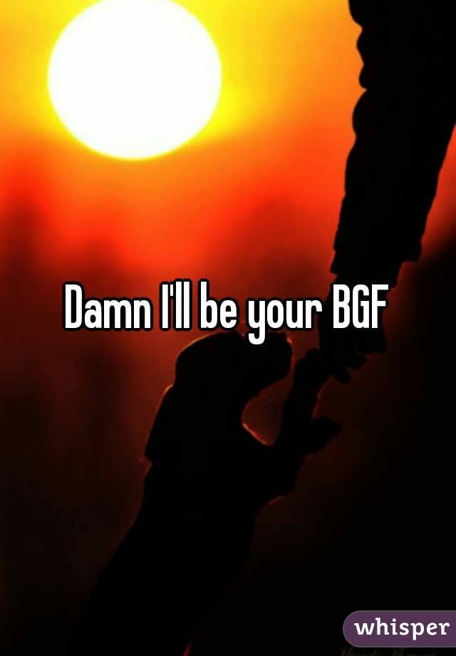 Damn I'll be your BGF