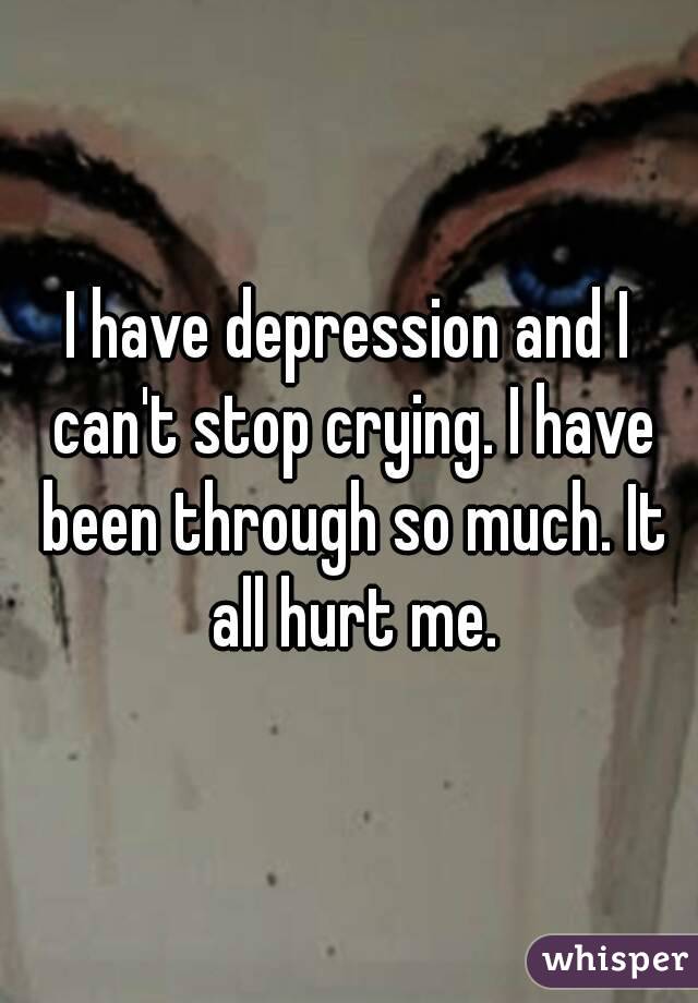 I have depression and I can't stop crying. I have been through so much. It all hurt me.