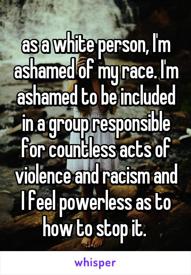 as a white person, I'm ashamed of my race. I'm ashamed to be included in a group responsible for countless acts of violence and racism and I feel powerless as to how to stop it. 