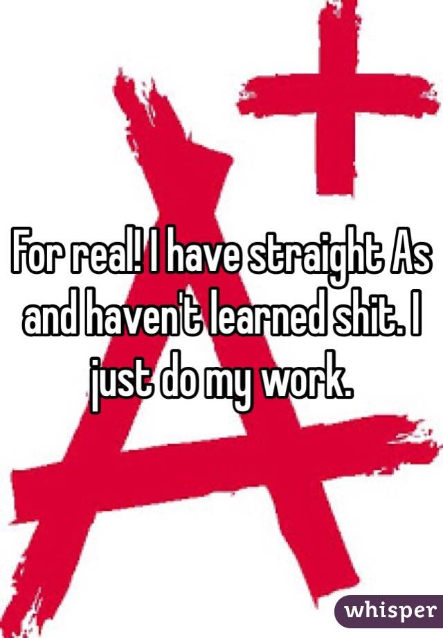 For real! I have straight As and haven't learned shit. I just do my work. 