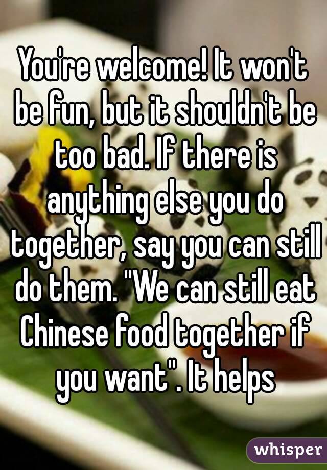 You're welcome! It won't be fun, but it shouldn't be too bad. If there is anything else you do together, say you can still do them. "We can still eat Chinese food together if you want". It helps