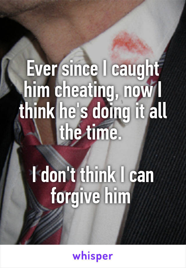 Ever since I caught him cheating, now I think he's doing it all the time. 

I don't think I can forgive him 