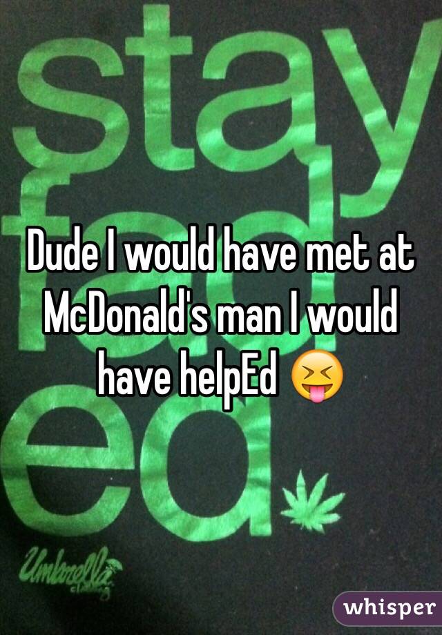 Dude I would have met at McDonald's man I would have helpEd 😝