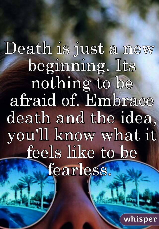 Death is just a new beginning. Its nothing to be afraid of. Embrace death and the idea, you'll know what it feels like to be fearless. 