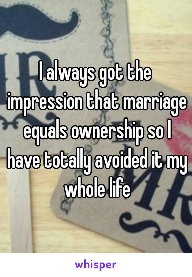 I always got the impression that marriage equals ownership so I have totally avoided it my whole life