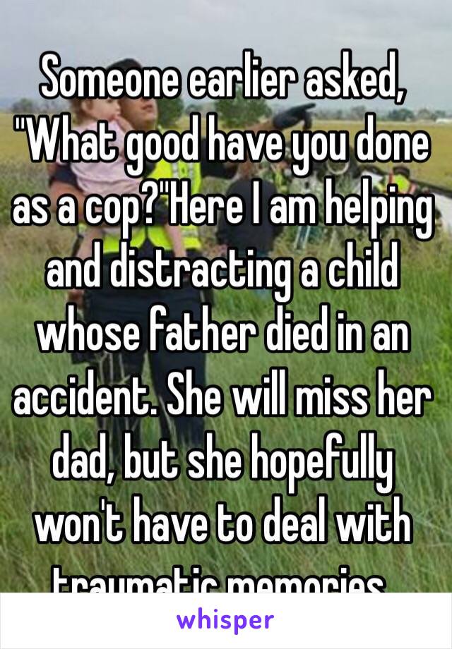 Someone earlier asked, "What good have you done as a cop?"Here I am helping and distracting a child whose father died in an accident. She will miss her dad, but she hopefully won't have to deal with traumatic memories. 
