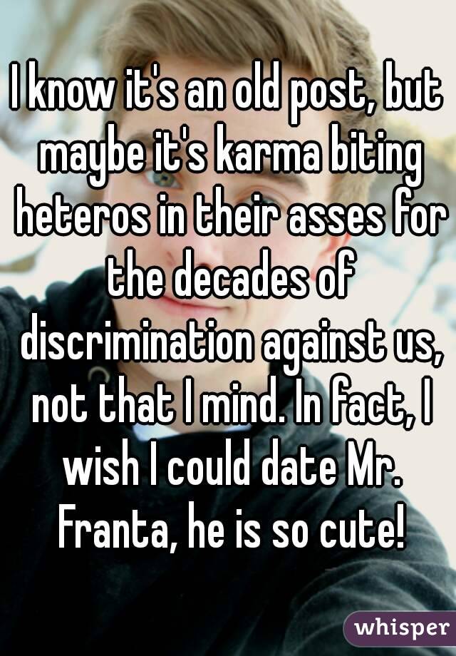I know it's an old post, but maybe it's karma biting heteros in their asses for the decades of discrimination against us, not that I mind. In fact, I wish I could date Mr. Franta, he is so cute!