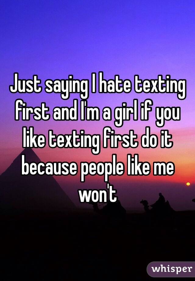 Just saying I hate texting first and I'm a girl if you like texting first do it because people like me won't 