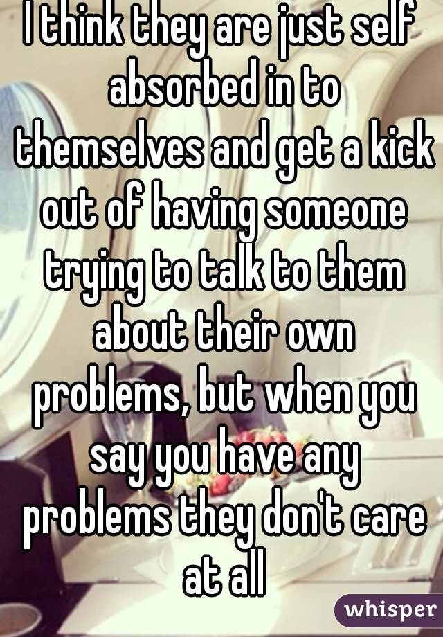 I think they are just self absorbed in to themselves and get a kick out of having someone trying to talk to them about their own problems, but when you say you have any problems they don't care at all