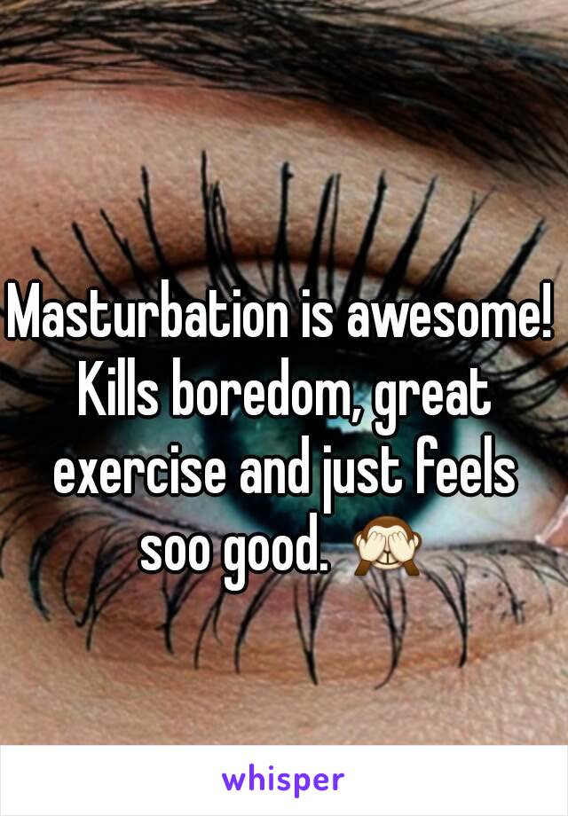 Masturbation is awesome! Kills boredom, great exercise and just feels soo good. 🙈
