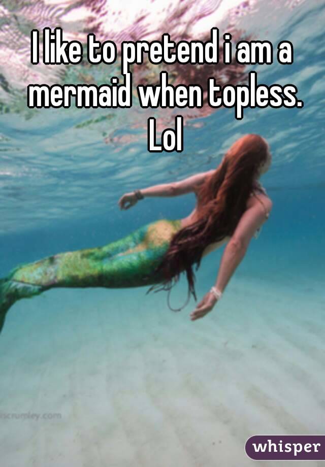 I like to pretend i am a mermaid when topless. Lol