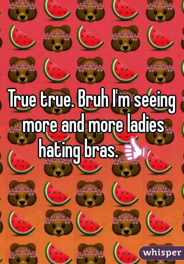 True true. Bruh I'm seeing more and more ladies hating bras.👍