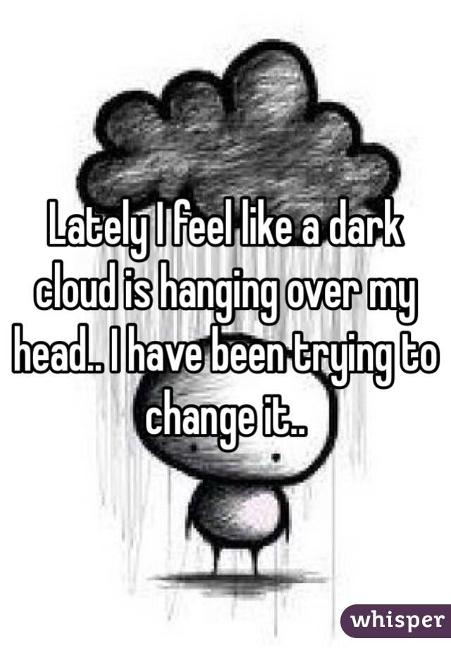 Lately I feel like a dark cloud is hanging over my head.. I have been trying to change it.. 