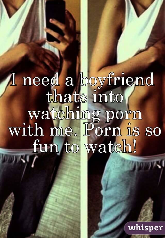 I need a boyfriend thats into watching porn with me. Porn is so fun to watch!