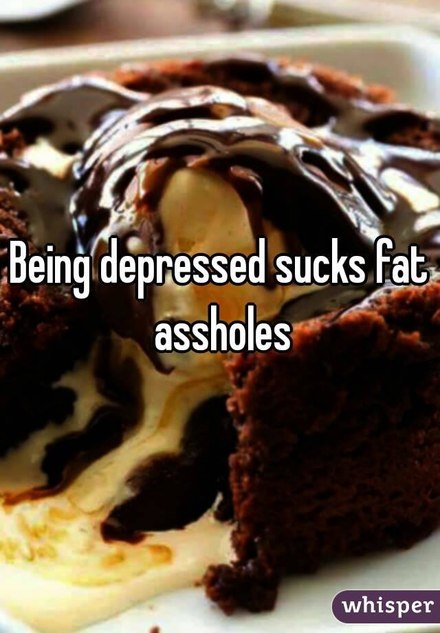 Being depressed sucks fat assholes