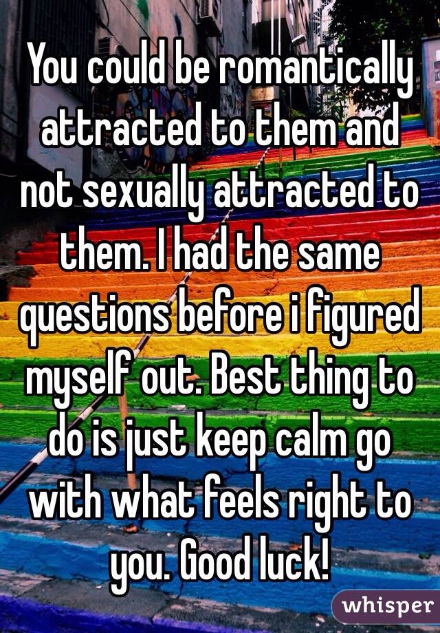 You could be romantically attracted to them and not sexually attracted to them. I had the same questions before i figured myself out. Best thing to do is just keep calm go with what feels right to you. Good luck!