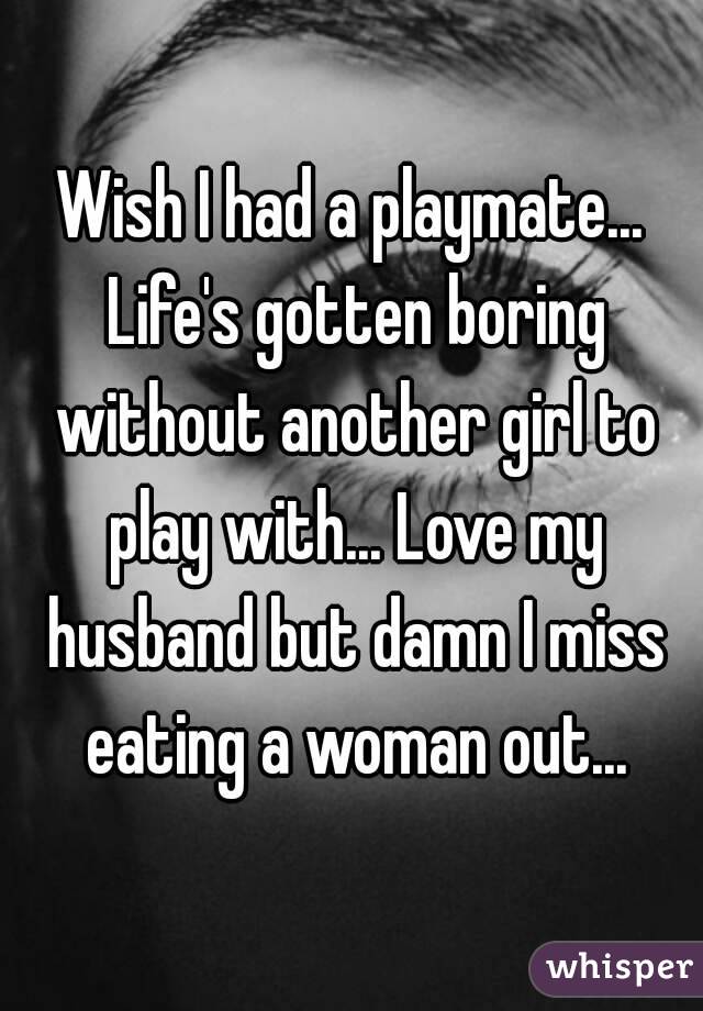 Wish I had a playmate... Life's gotten boring without another girl to play with... Love my husband but damn I miss eating a woman out...