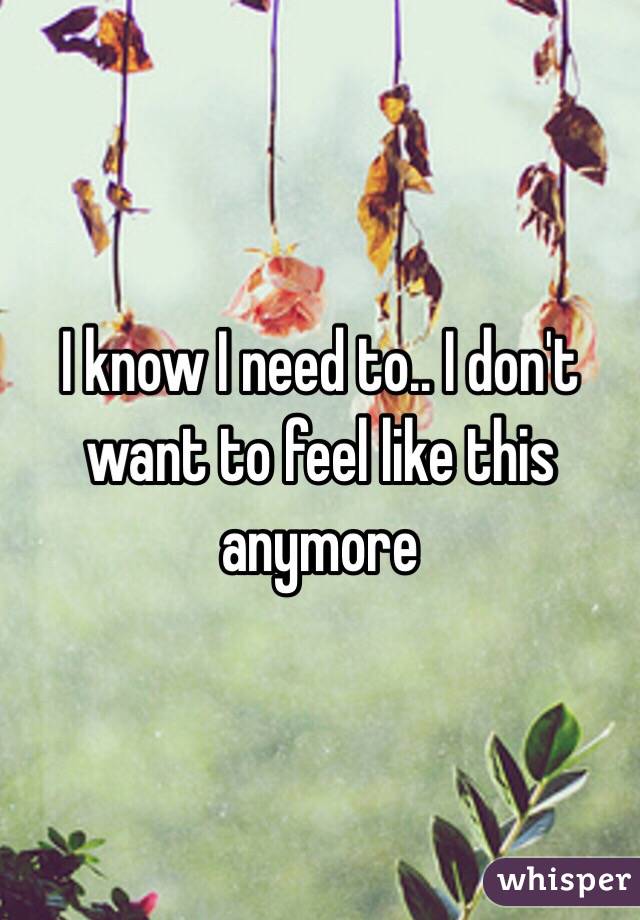 I know I need to.. I don't want to feel like this anymore 