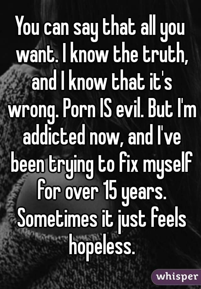 You can say that all you want. I know the truth, and I know that it's wrong. Porn IS evil. But I'm addicted now, and I've been trying to fix myself for over 15 years. Sometimes it just feels hopeless.