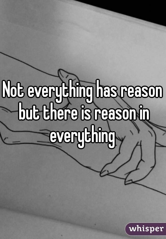 Not everything has reason but there is reason in everything 