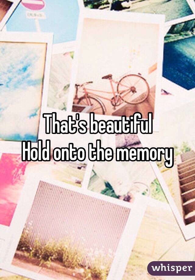 That's beautiful 
Hold onto the memory 